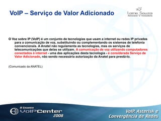 VoIP – Serviço de Valor Adicionado O Voz sobre IP (VoIP) é um conjunto de tecnologias que usam a internet ou redes IP privadas para a comunicação de voz, substituindo ou complementando os sistemas de telefonia convencionais. A Anatel não regulamenta as tecnologias, mas os serviços de telecomunicações que delas se utilizam.  A comunicação de voz utilizando computadores conectados à internet  - uma das aplicações desta tecnologia -  é considerada Serviço de Valor Adicionado , não sendo necessária autorização da Anatel para prestá-lo. (Comunicado da ANATEL) Logotipo 