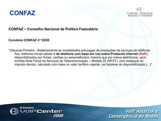 CONFAZ CONFAZ – Conselho Nacional de Política Fazendária Convênio CONFAZ nº 55/05 “ Cláusula Primeira - Relativamente às modalidades pré-pagas de prestações de serviços de telefonia fixa, telefonia móvel celular e  de telefonia com base em voz sobre Protocolo Internet  (VoIP) , disponibilizados por fichas, cartões ou assemelhados, mesmo que por meios eletrônicos, será emitida Nota Fiscal de Serviços de Telecomunicação – Modelo 22 (NFST), com destaque do imposto devido, calculado com base no valor tarifário vigente, na hipótese de disponibilização (...)”. Logotipo 