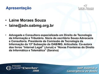 Apresentação Laine Moraes Souza [email_address] Advogada e Consultora especializada em Direito de Tecnologia da Informação e Tributário. Sócia do escritório Souza Advocacia e Consultoria. Presidente da Comissão de Tecnologia da Informação da 13ª Subseção da OAB/MG. Articulista. Co-autora dos livros “Internet Legal” (Juruá) e “Novas Fronteiras do Direito da Informática e Telemática” (Saraiva) L 