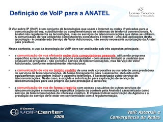 Definição de VoIP para a ANATEL O Voz sobre IP (VoIP) é um conjunto de tecnologias que usam a internet ou redes IP privadas para a comunicação de voz, substituindo ou complementando os sistemas de telefonia convencionais. A Anatel não regulamenta as tecnologias, mas os serviços de telecomunicações que delas se utilizam. A comunicação de voz utilizando computadores conectados à internet - uma das aplicações desta tecnologia - é considerada Serviço de Valor Adicionado, não sendo necessária autorização da Anatel para prestá-lo. Nesse contexto, o uso da tecnologia de VoIP deve ser analisado sob três aspectos principais: a  comunicação de voz efetuada  entre dois computadores pessoais , utilizando programa específico e recursos de áudio do próprio computador - com acesso limitado a usuários que possuam tal programa - não constitui serviço de telecomunicações, mas Serviço de Valor Adicionado, conforme entendimento internacional; a  comunicação de voz no  âmbito restrito  de uma rede corporativa ou na rede de uma prestadora de serviços de telecomunicações, de forma transparente para o assinante, efetuada entre equipamentos que podem incluir o aparelho telefônico, é caracterizada como serviço de telecomunicações. Neste caso, é exigida a autorização para exploração de serviço de telecomunicações para uso próprio ou para prestação a terceiros; a  comunicação de voz de  forma irrestrita  com acesso a usuários de outros serviços de telecomunicações e numeração específica (objeto de controle pela Anatel) é caracterizada como serviço de telecomunicações de interesse coletivo. É imprescindível autorização da Agência e a prestação do serviço deve estar em conformidade com a regulamentação. Logotipo 