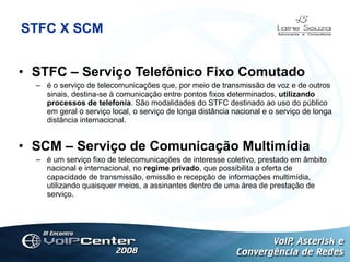 STFC X SCM STFC – Serviço Telefônico Fixo Comutado é o serviço de telecomunicações que, por meio de transmissão de voz e de outros sinais, destina-se à comunicação entre pontos fixos determinados,  utilizando processos de telefonia . São modalidades do STFC destinado ao uso do público em geral o serviço local, o serviço de longa distância nacional e o serviço de longa distância internacional.  SCM – Serviço de Comunicação Multimídia é um serviço fixo de telecomunicações de interesse coletivo, prestado em âmbito nacional e internacional, no  regime privado , que possibilita a oferta de capacidade de transmissão, emissão e recepção de informações multimídia, utilizando quaisquer meios, a assinantes dentro de uma área de prestação de serviço.   Logotipo 