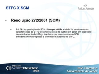 STFC X SCM Resolução 272/2001 (SCM) Art. 66. Na prestação do SCM  não é permitida  a oferta de serviço com as características do STFC destinado ao uso do público em geral, em especial o encaminhamento de tráfego telefônico por meio da rede de SCM simultaneamente originado e terminado nas redes do STFC. Logotipo 
