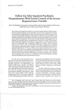 Psychiatry 67(3) Fail 2004                                                                       294




          Follow-Up After Inpatient Psychiatric
    Hospitalization With Partial Control of the System
                  Responsiveness Variable
     Rif S. El-Mallakh, Tina James, Tehmina Khan, Marina Katz, Bethany McGovern,
                      Sunil Nair, Scott Tallent, and Gregory Williams


           One of the most significant predictors of prompt rehospitalization      following psy-
           chiatric hospital discharge is missing follow-up out-patient appointments. Previ-
           ous studies have suggested that system responsiveness accounted for much of the
           variance in predicting compliance with aftercare. Collaborations established at our
           institution allowed us to partially control this variable, opening the way to explore
           other obstacles to aftercare. All severely mentally ill subjects discharged from our
           hospital are provided follow-up appointments within two weeks. We retrospec-
           tively evaluated compliance with aftercare appointment and investigated factors
           that were associated with compliance.         Eighty-one subjects were evaluated.
           Twenty-seven (33.8 %) did not attend their first follow-up appointment. Subjects
           with a primary substance-related    syndrome were the most likely to miss their ap-
           pointment (83.3%, X2 = 17.02,p = .0045), as were uninsured patients (51.6%, X2 =
           8.79, P = .003). There was a trend for individuals not previously involved with their
           aftercare providers to miss their appointment (48.9%, X2 = 3.35, P = .067). Despite
           partial control of the system responsiveness variable, compliance with aftercare
           was suboptimal. This was due to a combination of client vulnerability variables
           and uncontrollable system responsiveness factors.


            For the severe and persistently men-           ducing the missed appointment rate has been
    tally ill, one of the major determinants of min-       seen as an important step towards overall im-
    imizing      psychiatric     hospitalizations     is   provement of prognosis (Byers and Cohen
    ongoing outpatient        care (Klinkenberg and        1979; Solomon, Davis, and Gordon 1984;
    Calsyn 1996; Sparr, Moffitt,             and Ward      Winston,     Pardes, Papernick,     and Breslin
    1993). This begins with the first appointment          1977).
r
   after discharge from the hospital. In general,                 In their model of predictors of receipt
    the rates of compliance            with the first      of aftercare and recidivism, Klinkenberg and
    post-hospital     discharge appointment       range    Calsyn (1996) defined the major contributors
    from 13% (Green 1988) to 90% (Sullivan                 as client vulnerability, community support,
    and Bonovitz 1981) and average around 50               and system responsiveness. Of these, system
    to 60% (Klinkenberg and Calsyn 1996). Re-              responsiveness,     including such factors as


             Rif S. El-Mallakh, MD, Tina James, MD, Tehmina Khan, MD, Marina Katz, MD, Bethany
    McGovern. MD, Sunil Nair, MD, Scott Tallent, MD, and Gregory Williams, DO are affiliated with the
    Mood Disorders Research Program, Department of Psychiatry and Behavioral Sciences, University of Lou-
    isville School of Medicine, Louisville, Kentucky 40291.
            Address correspondence to Dr. Rif S. El-Mallakh at the Mood Disorders Research Program;
    E-mail: rselmaOl@louisville.edu
 