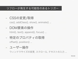 リフローが発生する可能性のあるトリガー


- CSSの変更/取得
 css(), addClass(), show(), animate() ...

- DOM要素の操作
 html(), text(), append(), focus() ...

- 特定のプロパティの取得
 oﬀset(), position() ...

- ユーザー操作
 ウィンドウサイズの変更, スクロール, テキストの入力 ...
                                            See also
 
