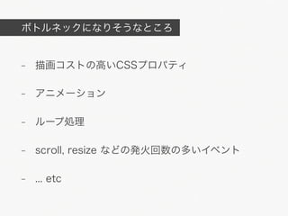 ボトルネックになりそうなところ


- 描画コストの高いCSSプロパティ

- アニメーション

- ループ処理

- scroll, resize などの発火回数の多いイベント

- ... etc
 