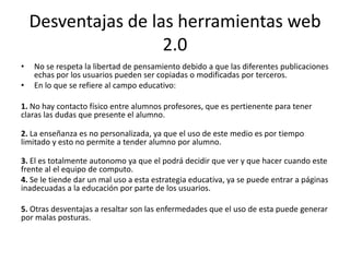Desventajas de las herramientas web
                     2.0
•   No se respeta la libertad de pensamiento debido a que las diferentes publicaciones
    echas por los usuarios pueden ser copiadas o modificadas por terceros.
•   En lo que se refiere al campo educativo:

1. No hay contacto físico entre alumnos profesores, que es pertienente para tener
claras las dudas que presente el alumno.

2. La enseñanza es no personalizada, ya que el uso de este medio es por tiempo
limitado y esto no permite a tender alumno por alumno.

3. El es totalmente autonomo ya que el podrá decidir que ver y que hacer cuando este
frente al el equipo de computo.
4. Se le tiende dar un mal uso a esta estrategia educativa, ya se puede entrar a páginas
inadecuadas a la educación por parte de los usuarios.

5. Otras desventajas a resaltar son las enfermedades que el uso de esta puede generar
por malas posturas.
 