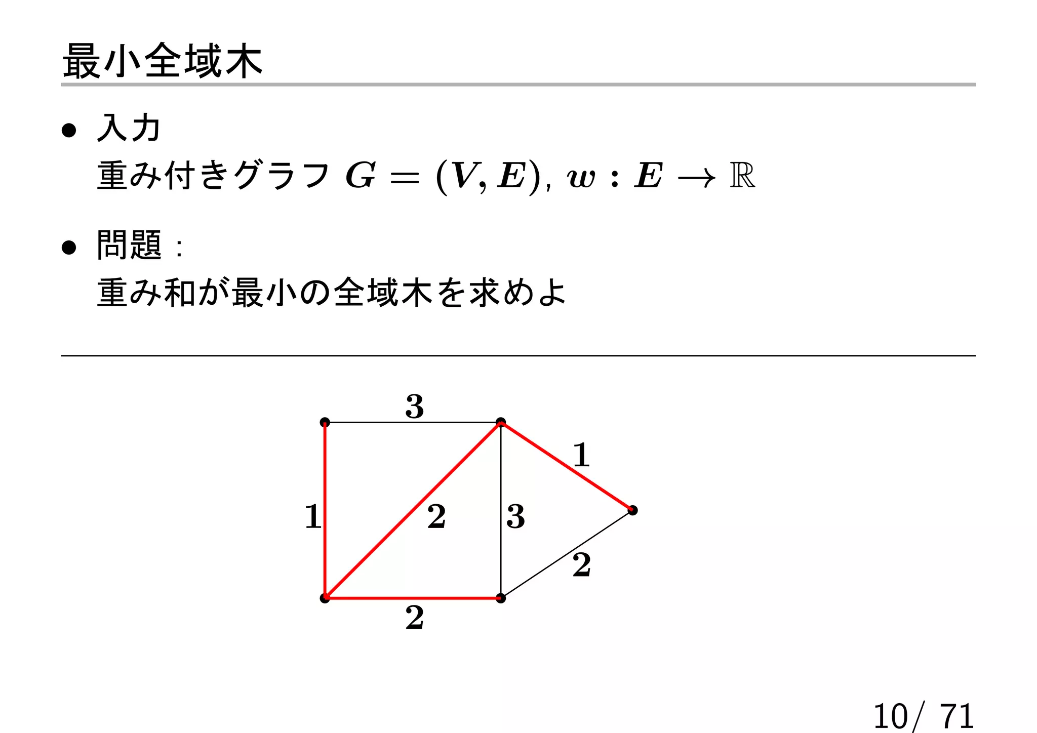 最小全域木
• 入力
 重み付きグラフ G = (V, E), w : E → R

• 問題：
 重み和が最小の全域木を求めよ


              3
                          1
          1       2   3
                          2
              2

                                 10/ 71
 