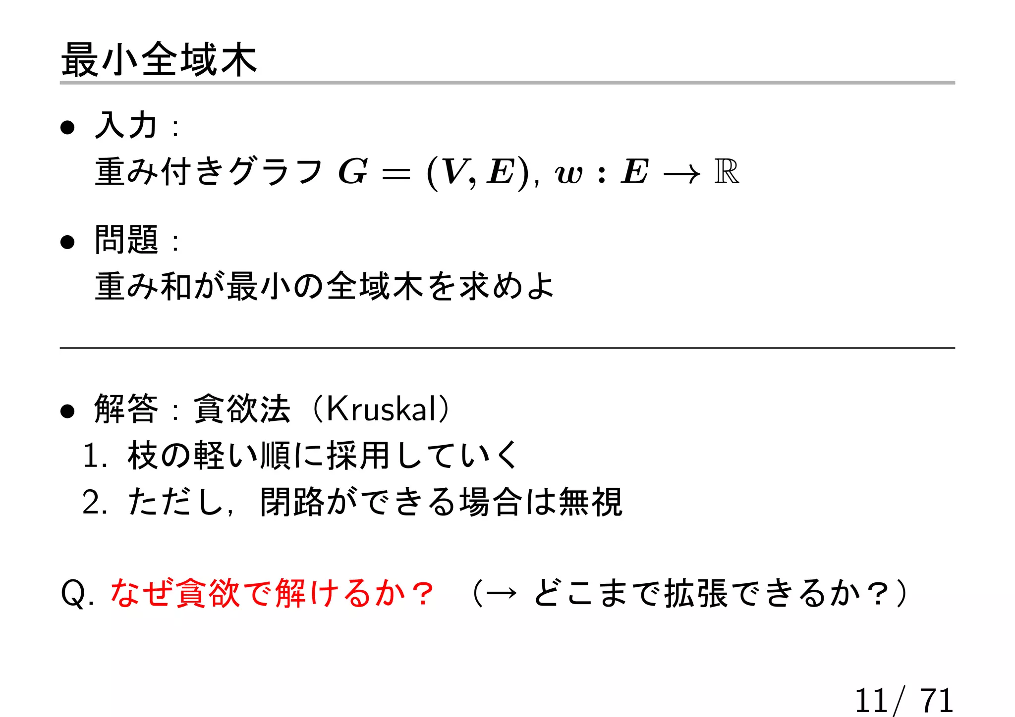 最小全域木
• 入力：
 重み付きグラフ G = (V, E), w : E → R

• 問題：
 重み和が最小の全域木を求めよ


• 解答：貪欲法（Kruskal）
 1. 枝の軽い順に採用していく
 2. ただし，閉路ができる場合は無視

Q. なぜ貪欲で解けるか？ （→ どこまで拡張できるか？）

                                 11/ 71
 