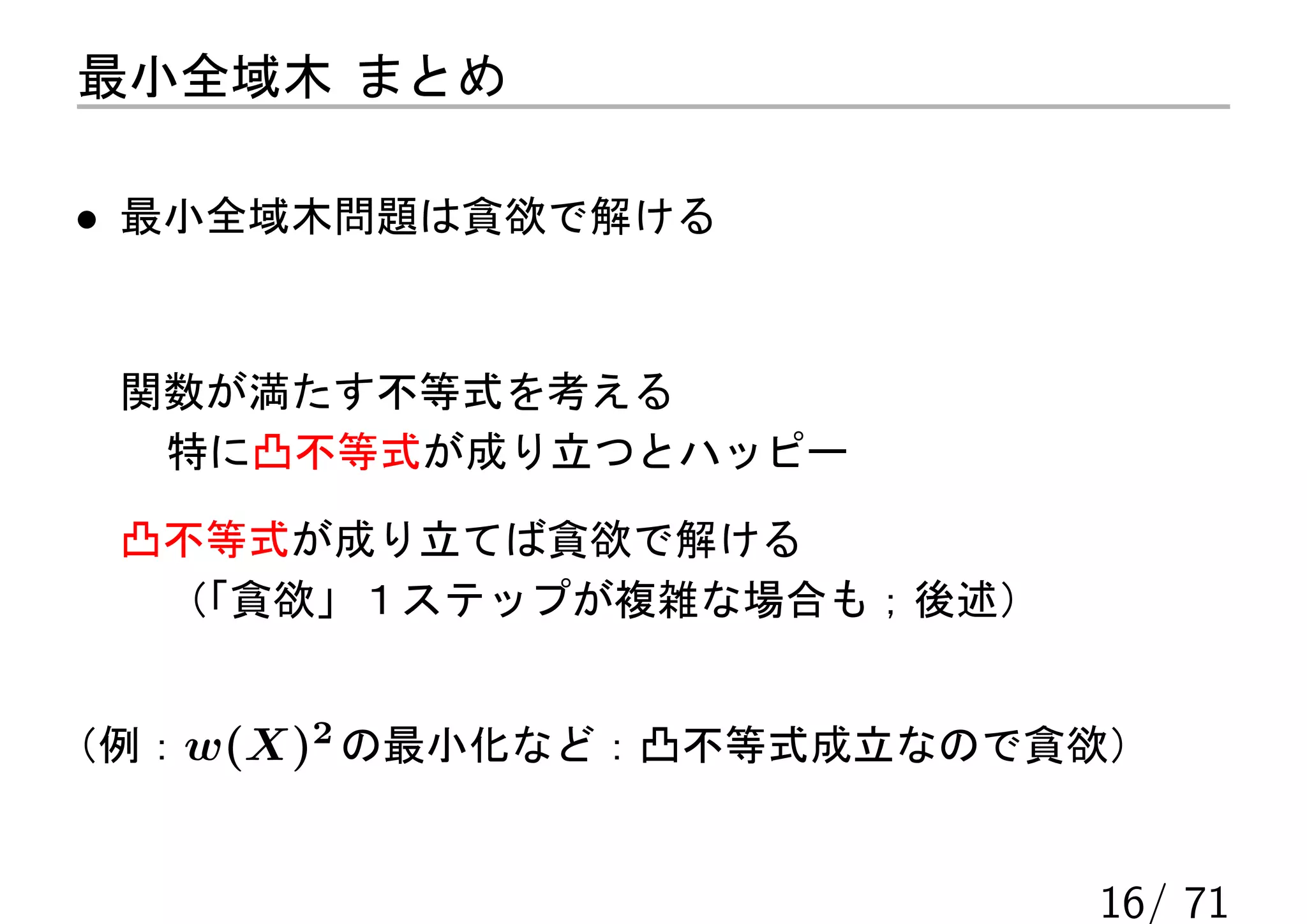 最小全域木 まとめ

• 最小全域木問題は貪欲で解ける


 関数が満たす不等式を考える
  特に凸不等式が成り立つとハッピー

 凸不等式が成り立てば貪欲で解ける
  （「貪欲」１ステップが複雑な場合も；後述）


（例：w(X)2 の最小化など：凸不等式成立なので貪欲）


                          16/ 71
 