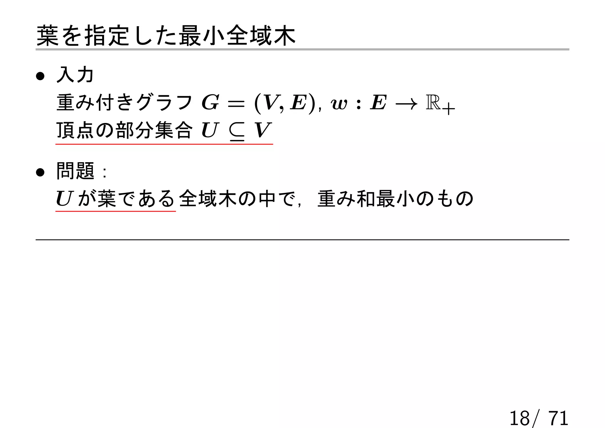 葉を指定した最小全域木
• 入力
 重み付きグラフ G = (V, E), w : E → R+
 頂点の部分集合 U ⊆ V

• 問題：
  U が葉である 全域木の中で，重み和最小のもの




                                  18/ 71
 