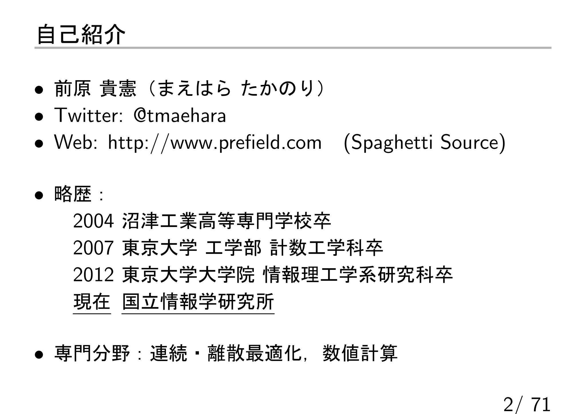 自己紹介

• 前原 貴憲（まえはら たかのり）
• Twitter: @tmaehara
• Web: http://www.preﬁeld.com (Spaghetti Source)

• 略歴：
   2004 沼津工業高等専門学校卒
   2007 東京大学 工学部 計数工学科卒
   2012 東京大学大学院 情報理工学系研究科卒
   現在 国立情報学研究所

• 専門分野：連続・離散最適化，数値計算

                                               2/ 71
 