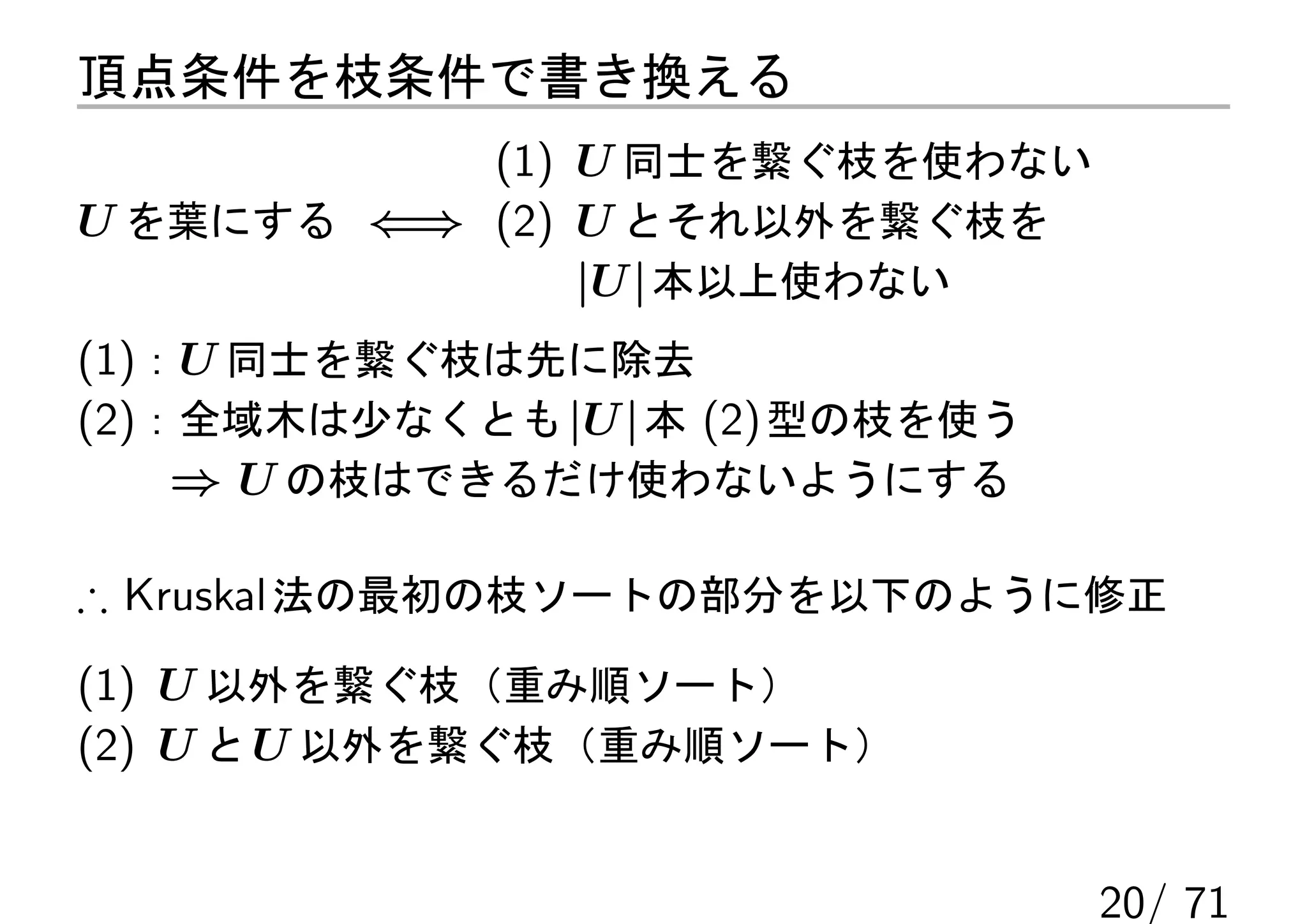 頂点条件を枝条件で書き換える
           (1) U 同士を繋ぐ枝を使わない
U を葉にする ⇐⇒ (2) U とそれ以外を繋ぐ枝を
               |U | 本以上使わない
(1)：U 同士を繋ぐ枝は先に除去
(2)：全域木は少なくとも |U | 本 (2) 型の枝を使う
    ⇒ U の枝はできるだけ使わないようにする

∴ Kruskal 法の最初の枝ソートの部分を以下のように修正
(1) U 以外を繋ぐ枝（重み順ソート）
(2) U と U 以外を繋ぐ枝（重み順ソート）


                                  20/ 71
 