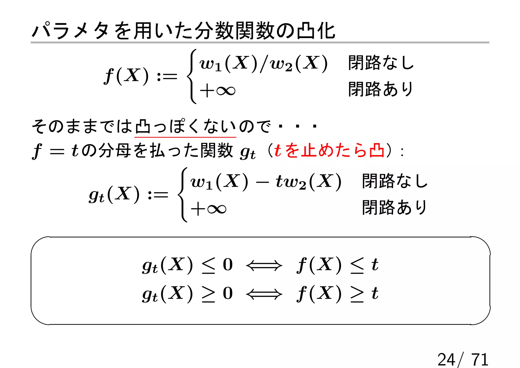 パラメタを用いた分数関数の凸化
                {
                    w1 (X)/w2 (X)      閉路なし
     f (X) :=
                    +∞                 閉路あり

そのままでは 凸っぽくない ので・・・
f = t の分母を払った関数 gt （t を止めたら凸）
                            ：
                {
                    w1 (X) − tw2 (X)   閉路なし
    gt (X) :=
                    +∞                 閉路あり


         gt (X) ≤ 0 ⇐⇒ f (X) ≤ t
         gt (X) ≥ 0 ⇐⇒ f (X) ≥ t


                                              24/ 71
 