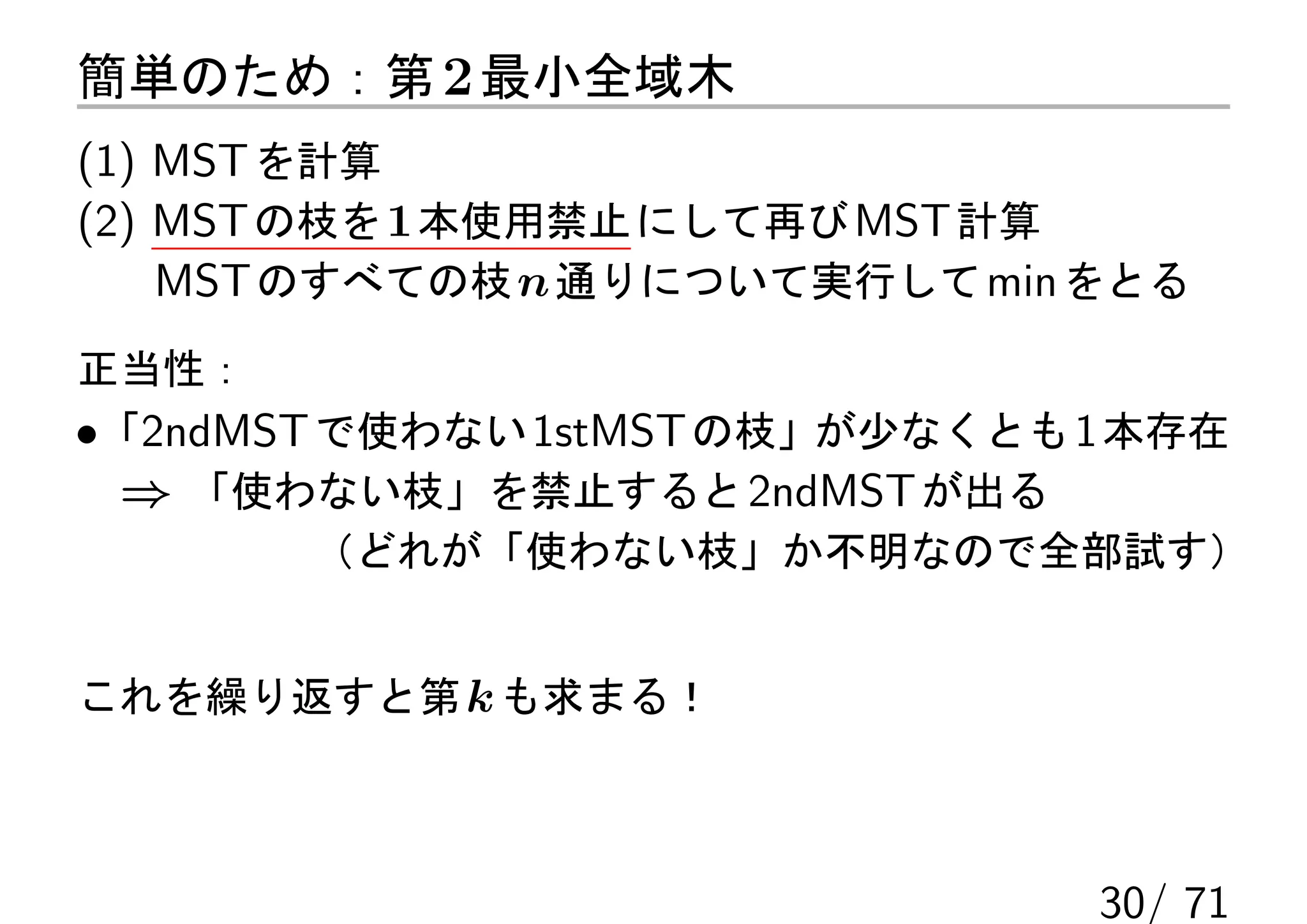 簡単のため：第 2 最小全域木
(1) MST を計算
(2) MST の枝を 1 本使用禁止 にして再び MST 計算
    MST のすべての枝 n 通りについて実行して min をとる
正当性：
•「2ndMST で使わない 1stMST の枝」が少なくとも 1 本存在
  ⇒ 「使わない枝」を禁止すると 2ndMST が出る
         （どれが「使わない枝」か不明なので全部試す）


これを繰り返すと第 k も求まる！



                                30/ 71
 