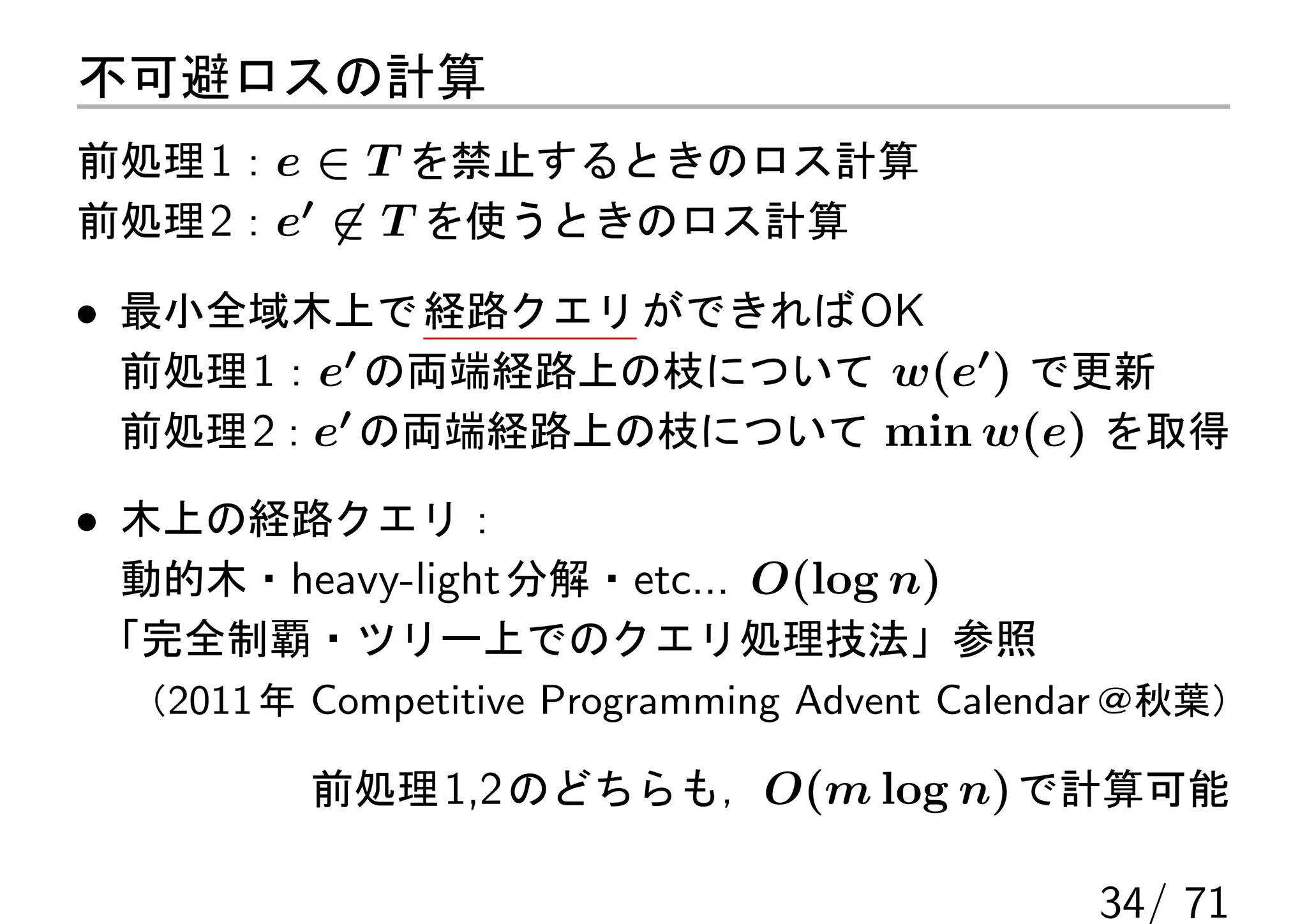 不可避ロスの計算
前処理 1：e ∈ T を禁止するときのロス計算
前処理 2：e′ ̸∈ T を使うときのロス計算

• 最小全域木上で 経路クエリ ができれば OK
  前処理 1：e′ の両端経路上の枝について w(e′ ) で更新
  前処理 2：e′ の両端経路上の枝について min w(e) を取得

• 木上の経路クエリ：
  動的木・heavy-light 分解・etc... O(log n)
「完全制覇・ツリー上でのクエリ処理技法」参照
 （2011 年 Competitive Programming Advent Calendar ＠秋葉）

         前処理 1,2 のどちらも，O(m log n) で計算可能

                                              34/ 71
 