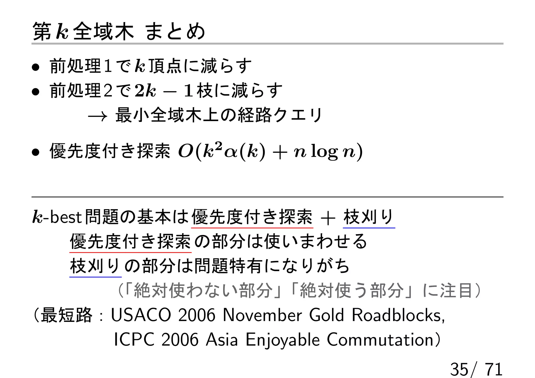 第 k 全域木 まとめ
• 前処理 1 で k 頂点に減らす
• 前処理 2 で 2k − 1 枝に減らす
    → 最小全域木上の経路クエリ
• 優先度付き探索 O(k2 α(k) + n log n)


k-best 問題の基本は 優先度付き探索 + 枝刈り
   優先度付き探索 の部分は使いまわせる
   枝刈り の部分は問題特有になりがち
     （「絶対使わない部分」         「絶対使う部分」に注目）
（最短路：USACO 2006 November Gold Roadblocks,
      ICPC 2006 Asia Enjoyable Commutation）
                                       35/ 71
 