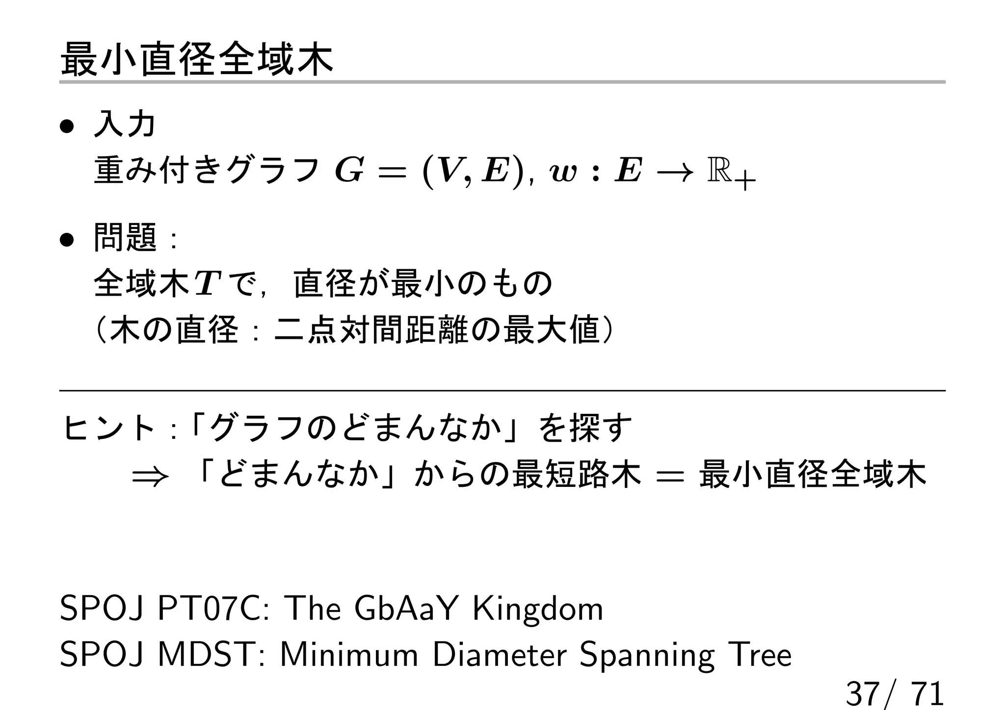 最小直径全域木
• 入力
 重み付きグラフ G = (V, E), w : E → R+

• 問題：
 全域木 T で，直径が最小のもの
（木の直径：二点対間距離の最大値）

ヒント：
   「グラフのどまんなか」を探す
  ⇒ 「どまんなか」からの最短路木 = 最小直径全域木


SPOJ PT07C: The GbAaY Kingdom
SPOJ MDST: Minimum Diameter Spanning Tree
                                            37/ 71
 