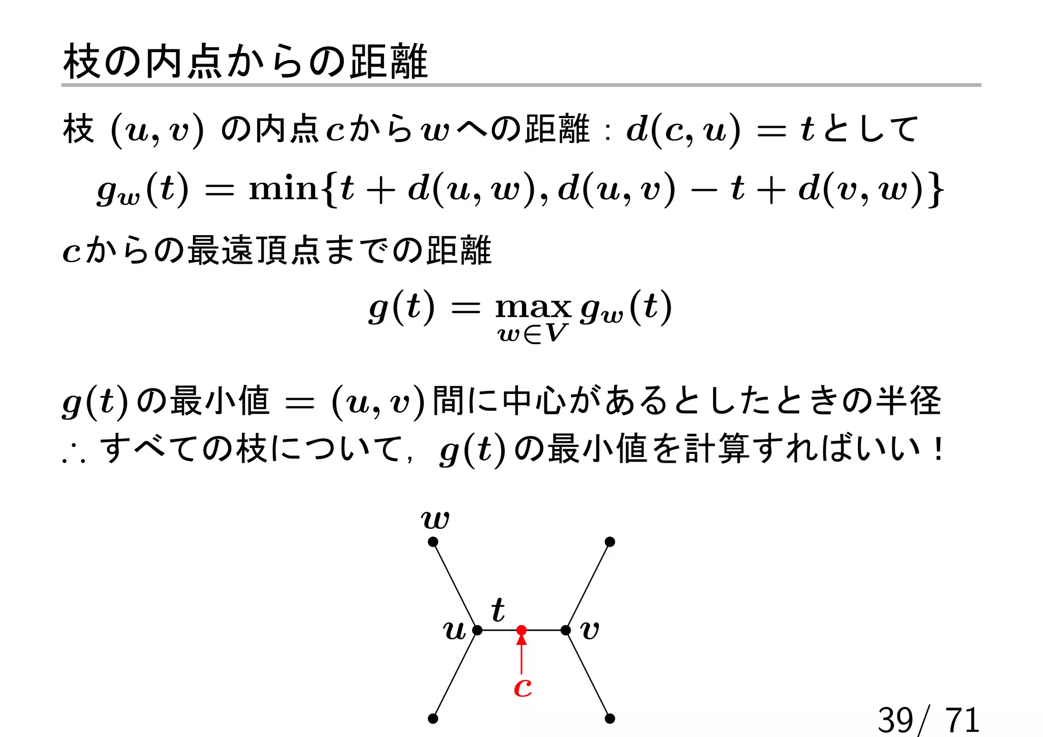 枝の内点からの距離
枝 (u, v) の内点 c から w への距離：d(c, u) = t として
 gw (t) = min{t + d(u, w), d(u, v) − t + d(v, w)}
c からの最遠頂点までの距離
          g(t) = max gw (t)
                       w∈V

g(t) の最小値 = (u, v) 間に中心があるとしたときの半径
∴ すべての枝について，g(t) の最小値を計算すればいい！
                   w


                    u t       v
                          6
                          c
                                             39/ 71
 