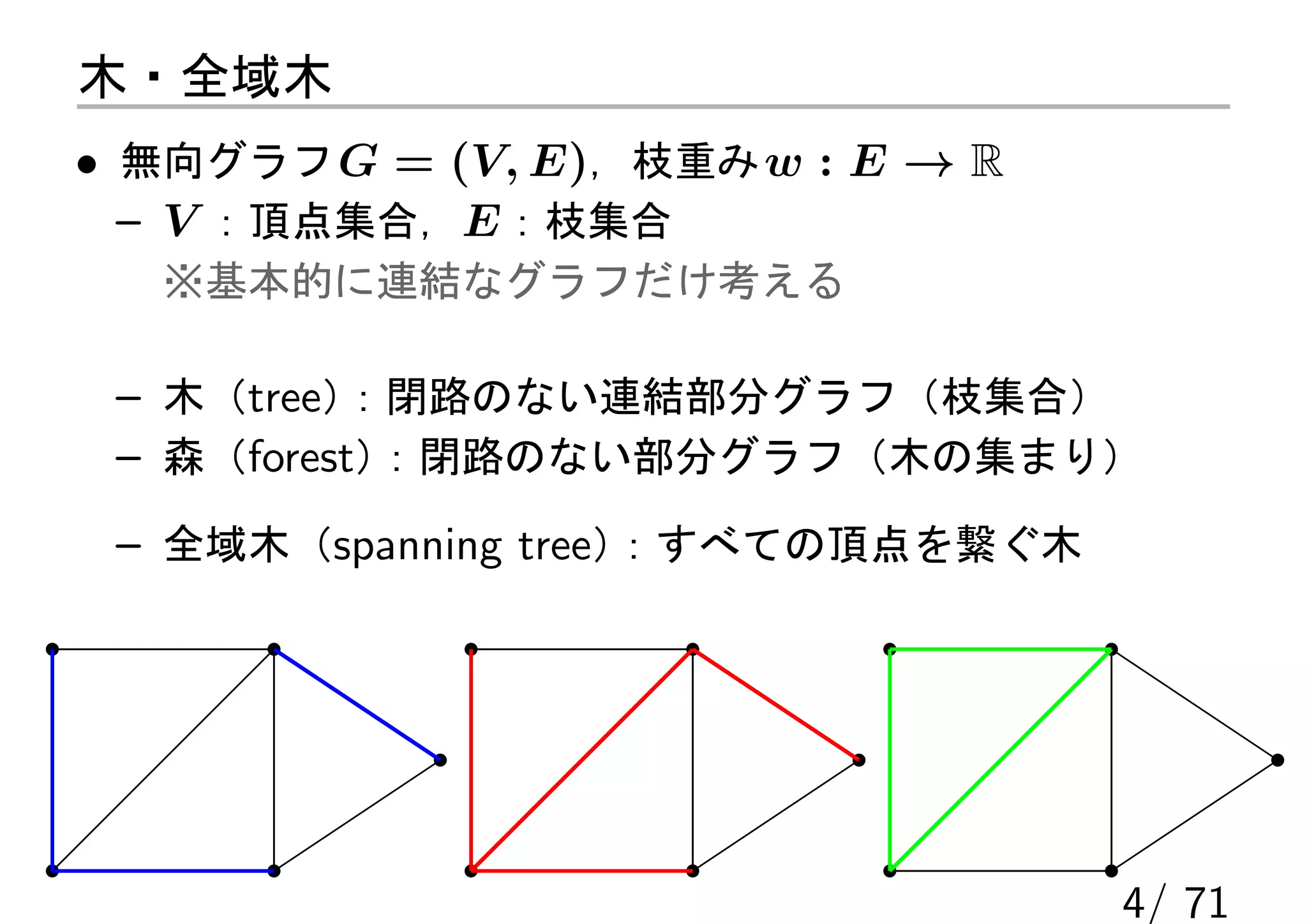 木・全域木
• 無向グラフ G = (V, E)，枝重み w : E → R
  – V ：頂点集合，E ：枝集合
   ※基本的に連結なグラフだけ考える

 – 木（tree）：閉路のない連結部分グラフ（枝集合）
 – 森（forest）：閉路のない部分グラフ（木の集まり）

 – 全域木（spanning tree）：すべての頂点を繋ぐ木




                                   4/ 71
 