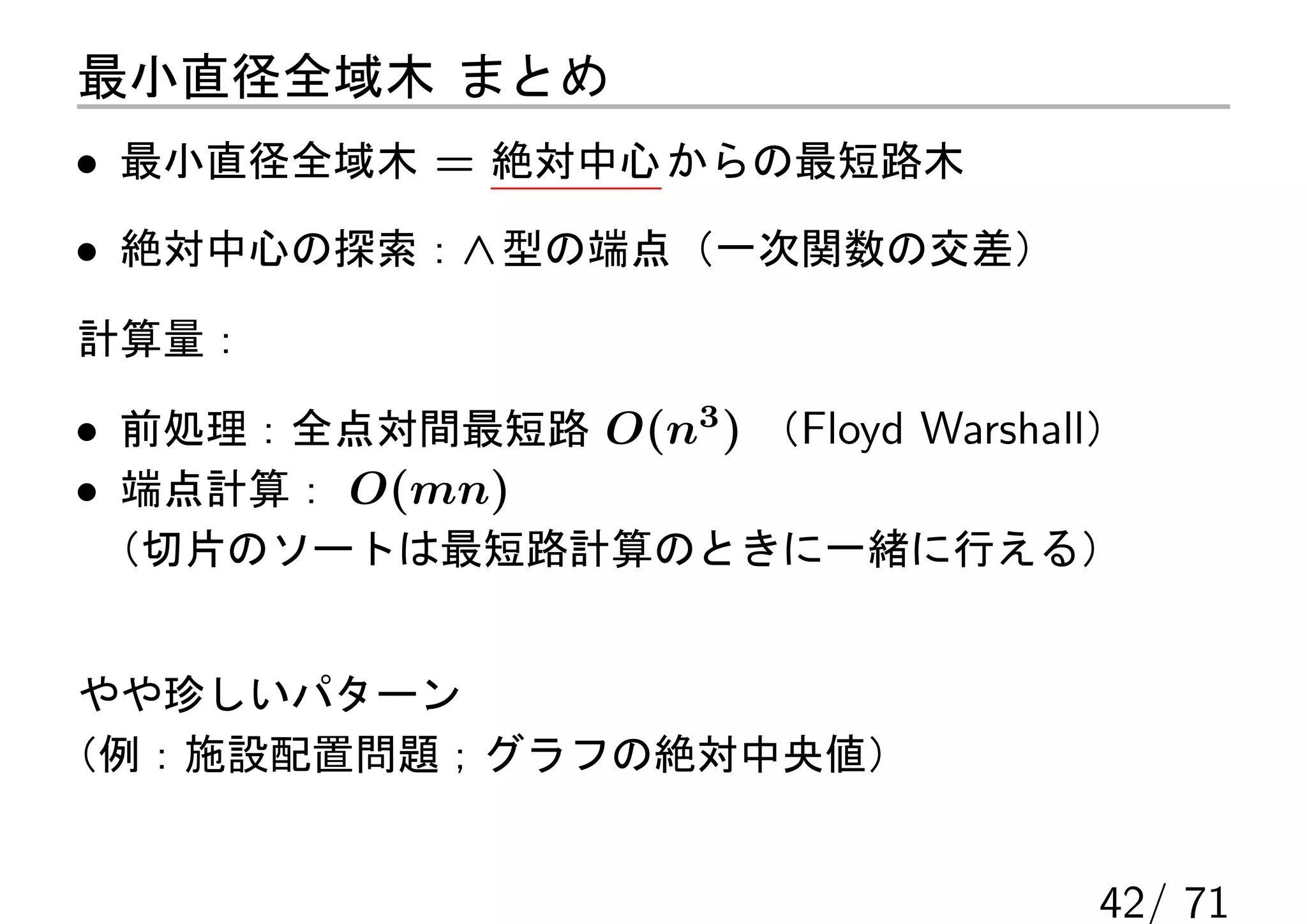 最小直径全域木 まとめ
• 最小直径全域木 = 絶対中心 からの最短路木
• 絶対中心の探索：∧ 型の端点（一次関数の交差）
計算量：

• 前処理：全点対間最短路 O(n3 ) （Floyd Warshall）
• 端点計算： O(mn)
（切片のソートは最短路計算のときに一緒に行える）


 やや珍しいパターン
（例：施設配置問題；グラフの絶対中央値）


                                   42/ 71
 