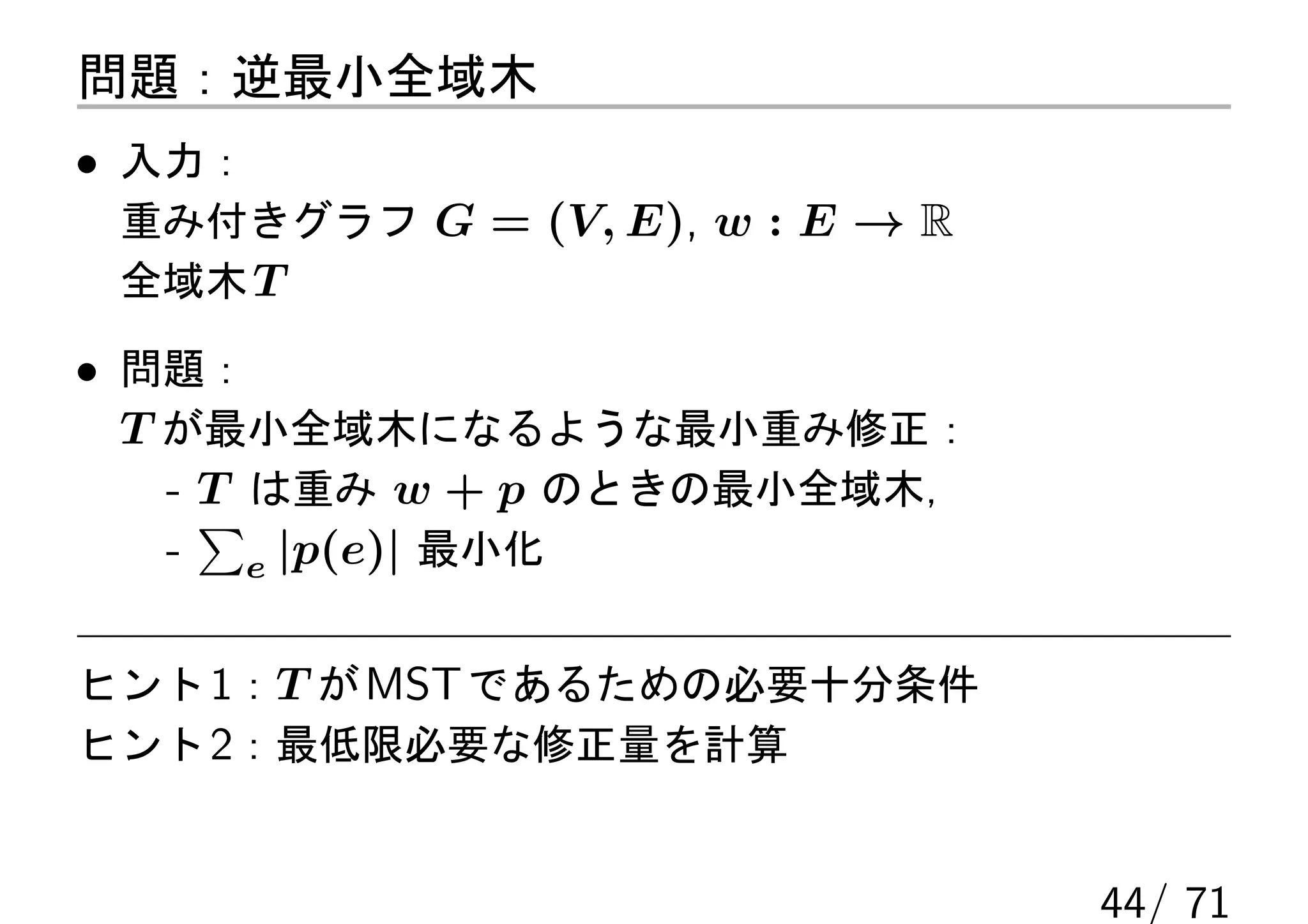 問題：逆最小全域木
• 入力：
 重み付きグラフ G = (V, E), w : E → R
 全域木 T

• 問題：
  T が最小全域木になるような最小重み修正：
    - T は重み w + p のときの最小全域木，
      ∑
    - e |p(e)| 最小化

ヒント 1：T が MST であるための必要十分条件
ヒント 2：最低限必要な修正量を計算


                                 44/ 71
 