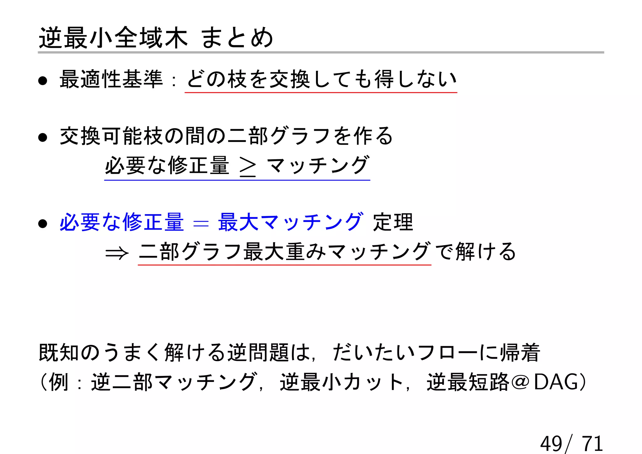 逆最小全域木 まとめ
• 最適性基準：どの枝を交換しても得しない

• 交換可能枝の間の二部グラフを作る
    必要な修正量 ≥ マッチング

• 必要な修正量 = 最大マッチング 定理
    ⇒ 二部グラフ最大重みマッチング で解ける



 既知のうまく解ける逆問題は，だいたいフローに帰着
（例：逆二部マッチング，逆最小カット，逆最短路＠ DAG）

                            49/ 71
 