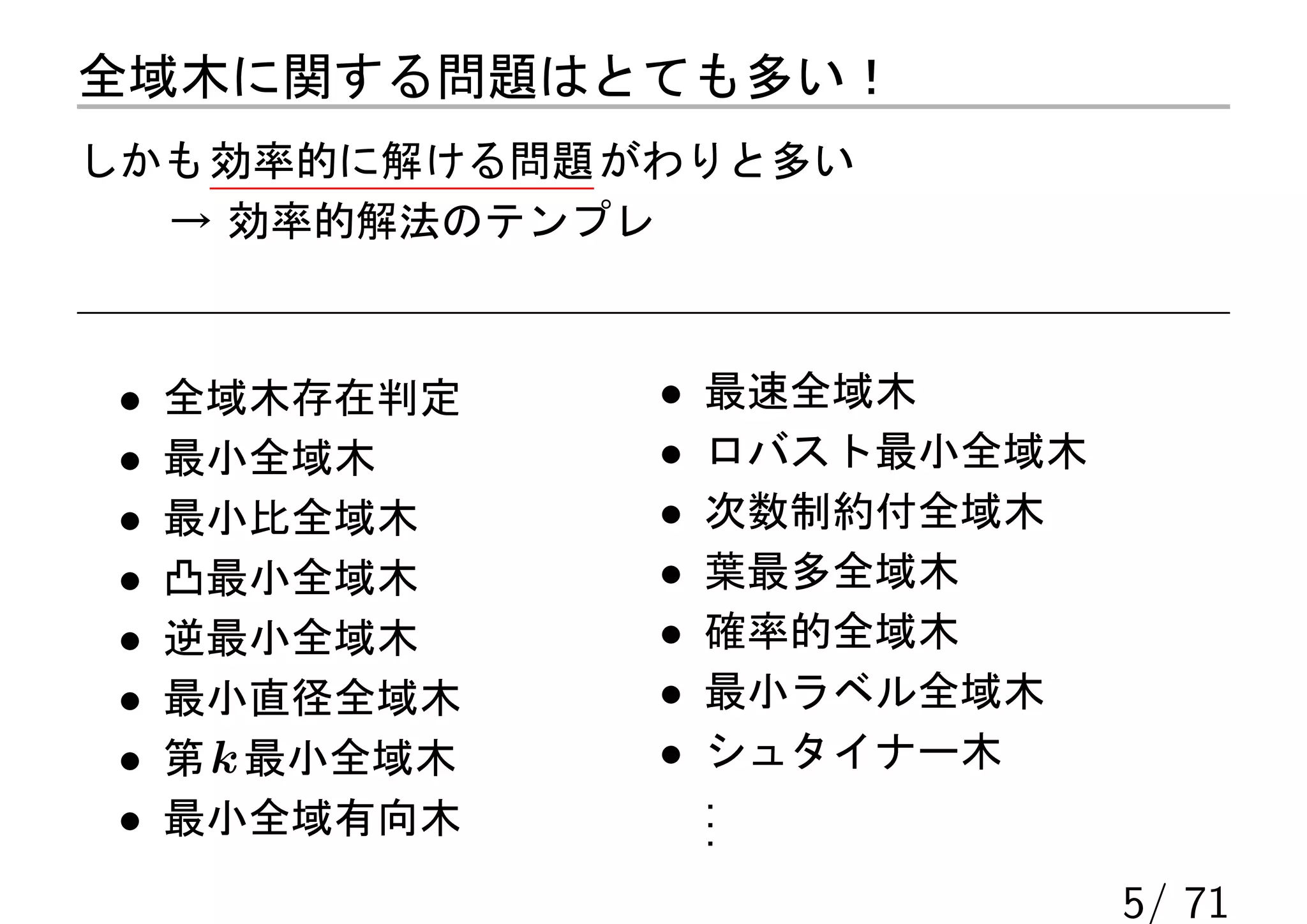 全域木に関する問題はとても多い！
しかも 効率的に解ける問題 がわりと多い
  → 効率的解法のテンプレ



 •   全域木存在判定     •   最速全域木
 •   最小全域木       •   ロバスト最小全域木
 •   最小比全域木      •   次数制約付全域木
 •   凸最小全域木      •   葉最多全域木
 •   逆最小全域木      •   確率的全域木
 •   最小直径全域木     •   最小ラベル全域木
 •   第 k 最小全域木   •   シュタイナー木
                     .
 •   最小全域有向木         .
                     .
                                 5/ 71
 