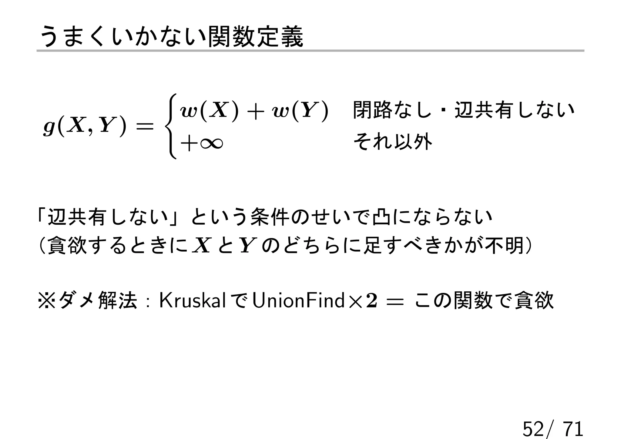 うまくいかない関数定義

           {
            w(X) + w(Y )   閉路なし・辺共有しない
g(X, Y ) =
            +∞             それ以外


「辺共有しない」という条件のせいで凸にならない
（貪欲するときに X と Y のどちらに足すべきかが不明）

※ダメ解法：Kruskal で UnionFind×2 = この関数で貪欲




                                   52/ 71
 