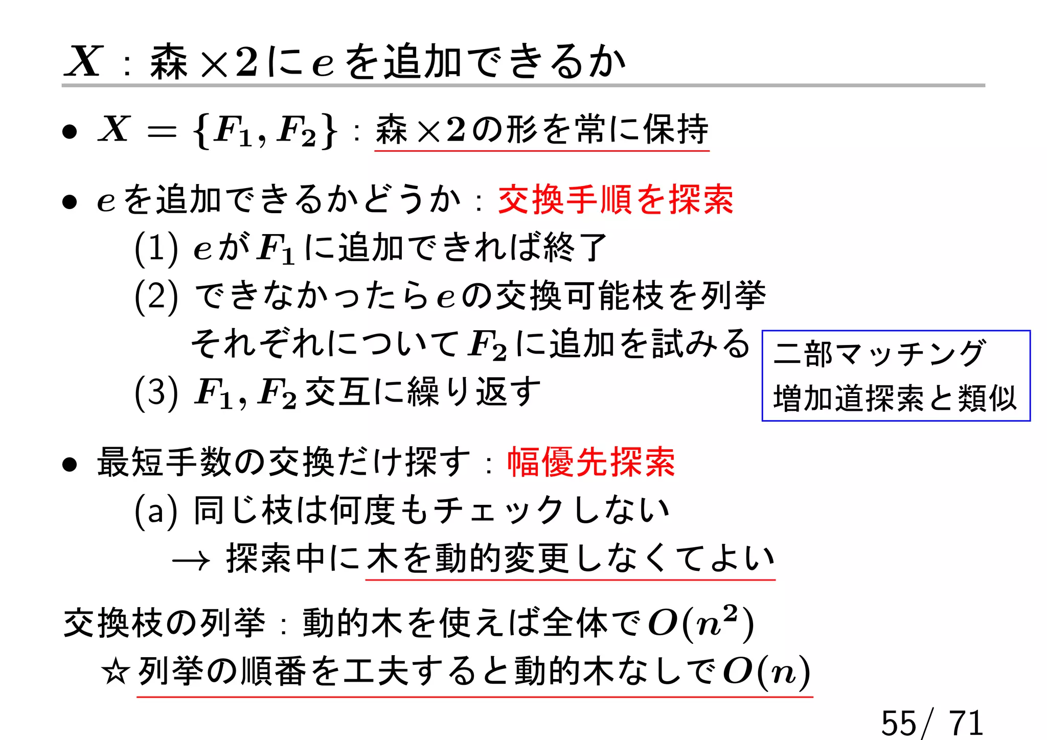 X ：森 ×2 に e を追加できるか
• X = {F1 , F2 }：森 ×2 の形を常に保持
• e を追加できるかどうか：交換手順を探索
    (1) e が F1 に追加できれば終了
    (2) できなかったら e の交換可能枝を列挙
        それぞれについて F2 に追加を試みる 二部マッチング
    (3) F1 , F2 交互に繰り返す     増加道探索と類似

• 最短手数の交換だけ探す：幅優先探索
   (a) 同じ枝は何度もチェックしない
     → 探索中に 木を動的変更しなくてよい
交換枝の列挙：動的木を使えば全体で O(n2 )
 ☆ 列挙の順番を工夫すると動的木なしで O(n)
                                55/ 71
 