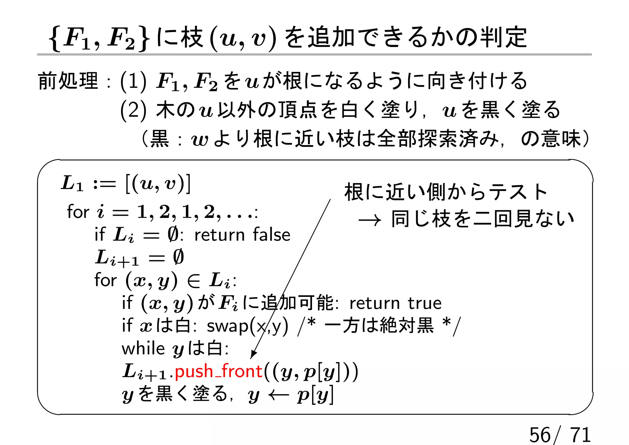 {F1 , F2 } に枝 (u, v) を追加できるかの判定
前処理：(1) F1 , F2 を u が根になるように向き付ける
    (2) 木の u 以外の頂点を白く塗り，u を黒く塗る
     （黒：w より根に近い枝は全部探索済み，の意味）

 L1 := [(u, v)]                   根に近い側からテスト
 for i = 1, 2, 1, 2, . . .:         → 同じ枝を二回見ない
     if Li = ∅: return false
     Li+1 = ∅
     for (x, y) ∈ Li :
         if (x, y) が Fi に追加可能: return true
         if x は白: swap(x,y) /* 一方は絶対黒 */
         while y は白: 
         Li+1 .push front((y, p[y]))
         y を黒く塗る，y ← p[y]

                                          56/ 71
 