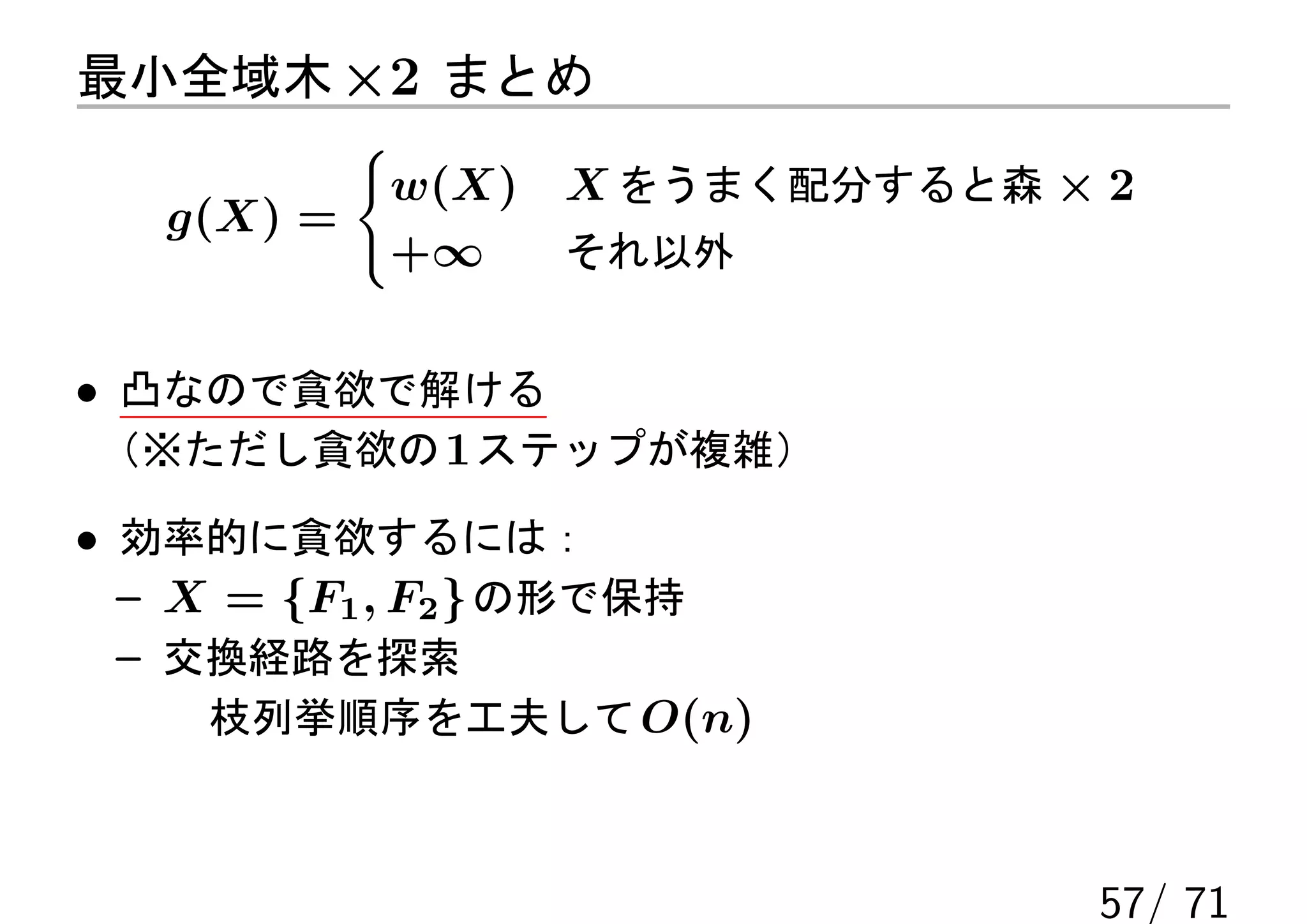 最小全域木 ×2 まとめ
          {
           w(X)   X をうまく配分すると森 × 2
   g(X) =
           +∞     それ以外


• 凸なので貪欲で解ける
 （※ただし貪欲の 1 ステップが複雑）

• 効率的に貪欲するには：
  – X = {F1 , F2 } の形で保持
  – 交換経路を探索
     枝列挙順序を工夫して O(n)



                                57/ 71
 