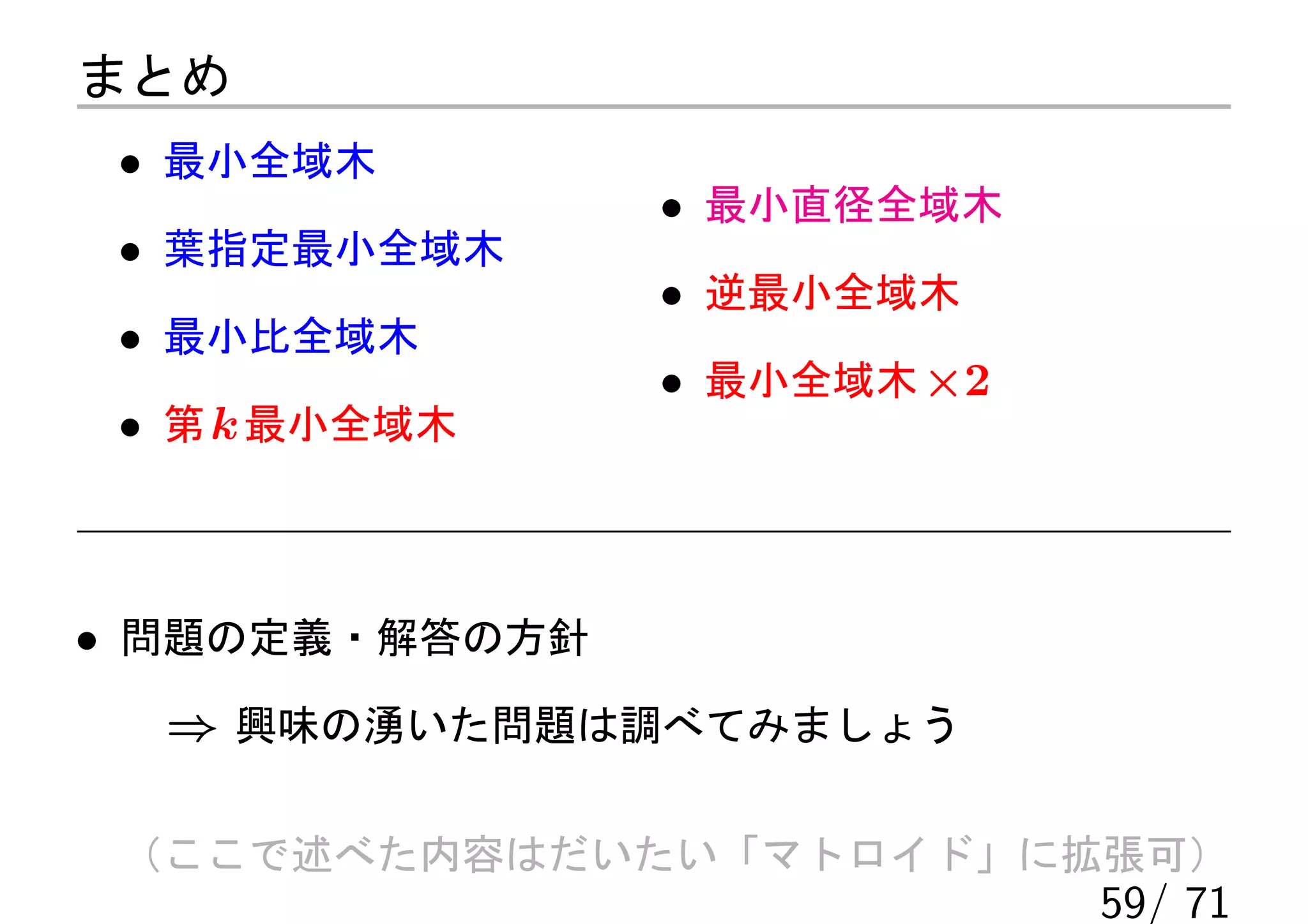 まとめ
 • 最小全域木
                • 最小直径全域木
 • 葉指定最小全域木
                • 逆最小全域木
 • 最小比全域木
                • 最小全域木 ×2
 • 第 k 最小全域木



• 問題の定義・解答の方針
  ⇒ 興味の湧いた問題は調べてみましょう

 （ここで述べた内容はだいたい「マトロイド」に拡張可）
                             59/ 71
 