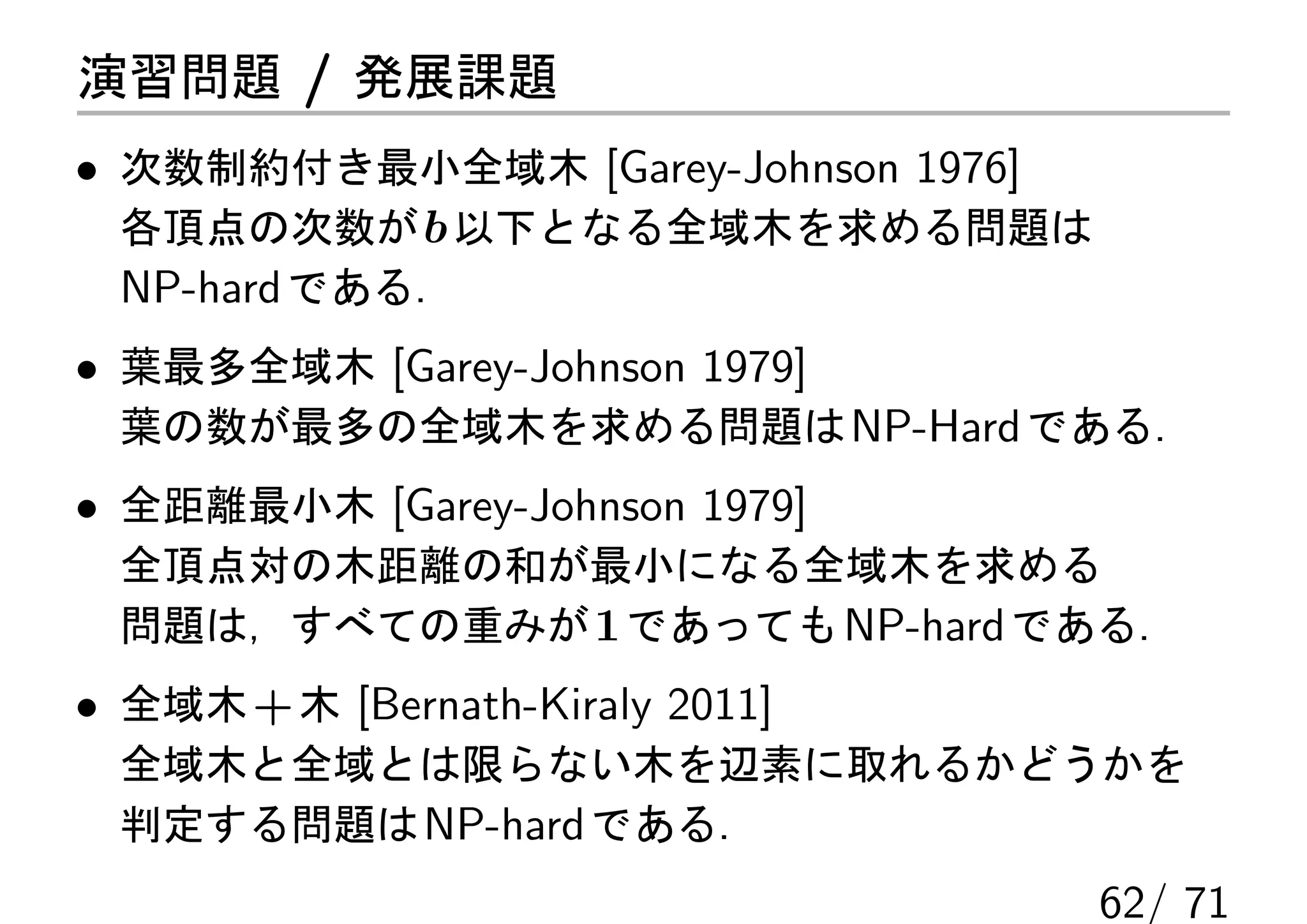 演習問題 / 発展課題
• 次数制約付き最小全域木 [Garey-Johnson 1976]
  各頂点の次数が b 以下となる全域木を求める問題は
  NP-hard である．
• 葉最多全域木 [Garey-Johnson 1979]
 葉の数が最多の全域木を求める問題は NP-Hard である．
• 全距離最小木 [Garey-Johnson 1979]
 全頂点対の木距離の和が最小になる全域木を求める
 問題は，すべての重みが 1 であっても NP-hard である．
• 全域木 + 木 [Bernath-Kiraly 2011]
 全域木と全域とは限らない木を辺素に取れるかどうかを
 判定する問題は NP-hard である．
                                     62/ 71
 