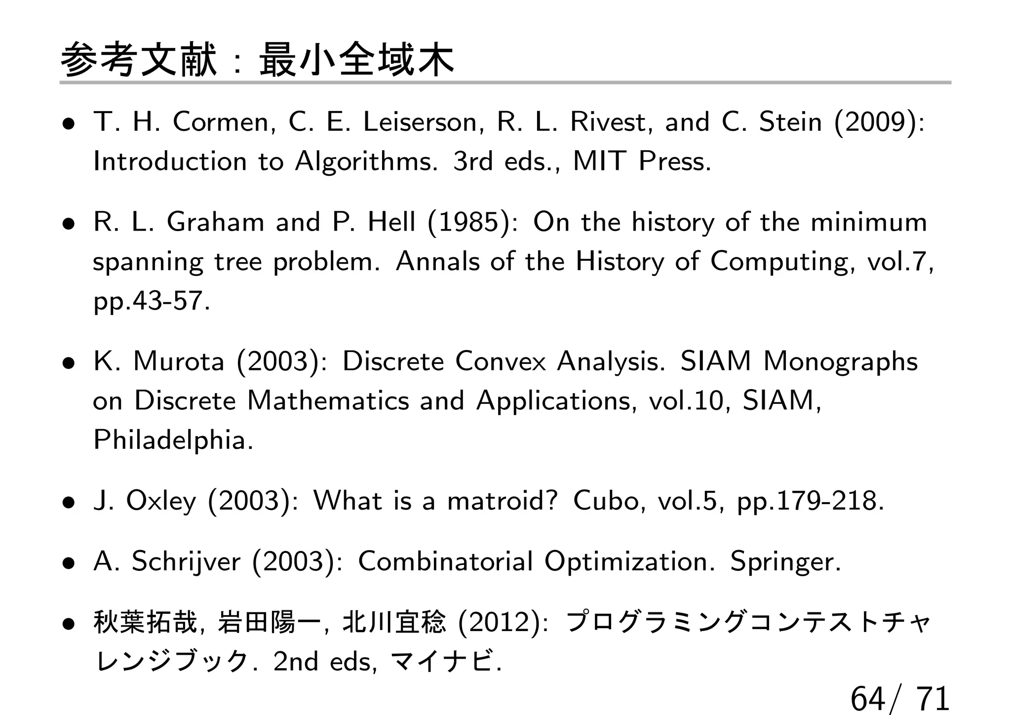 参考文献：最小全域木
• T. H. Cormen, C. E. Leiserson, R. L. Rivest, and C. Stein (2009):
  Introduction to Algorithms. 3rd eds., MIT Press.

• R. L. Graham and P. Hell (1985): On the history of the minimum
  spanning tree problem. Annals of the History of Computing, vol.7,
  pp.43-57.

• K. Murota (2003): Discrete Convex Analysis. SIAM Monographs
  on Discrete Mathematics and Applications, vol.10, SIAM,
  Philadelphia.

• J. Oxley (2003): What is a matroid? Cubo, vol.5, pp.179-218.

• A. Schrijver (2003): Combinatorial Optimization. Springer.

• 秋葉拓哉, 岩田陽一, 北川宜稔 (2012): プログラミングコンテストチャ
  レンジブック. 2nd eds, マイナビ.
                                                               64/ 71
 
