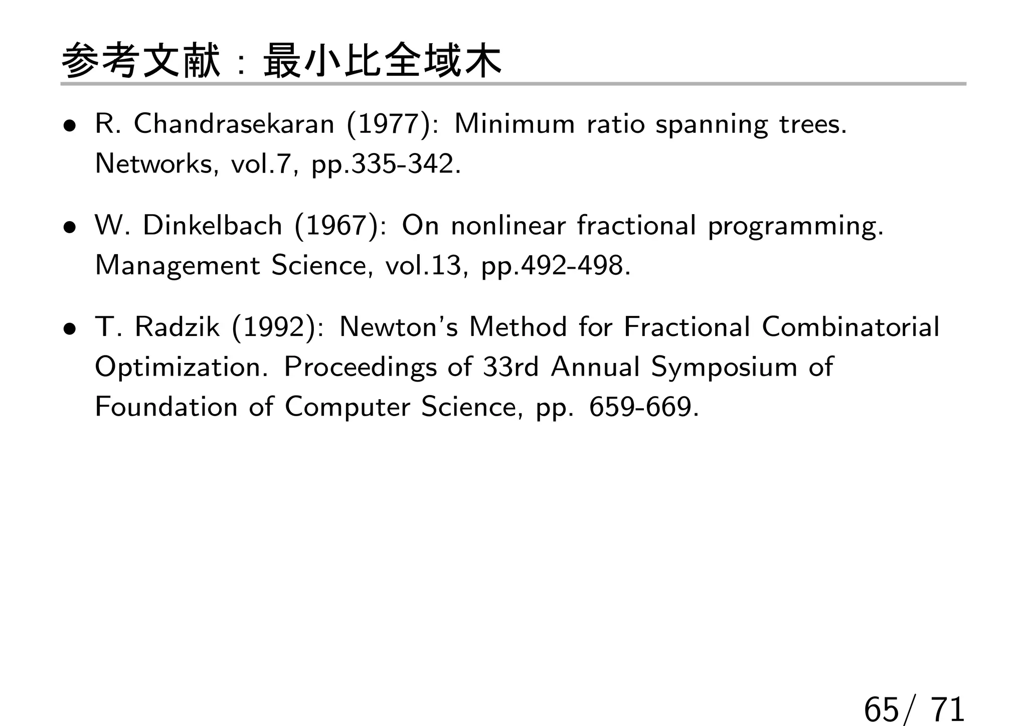 参考文献：最小比全域木
• R. Chandrasekaran (1977): Minimum ratio spanning trees.
  Networks, vol.7, pp.335-342.

• W. Dinkelbach (1967): On nonlinear fractional programming.
  Management Science, vol.13, pp.492-498.

• T. Radzik (1992): Newton’s Method for Fractional Combinatorial
  Optimization. Proceedings of 33rd Annual Symposium of
  Foundation of Computer Science, pp. 659-669.




                                                            65/ 71
 