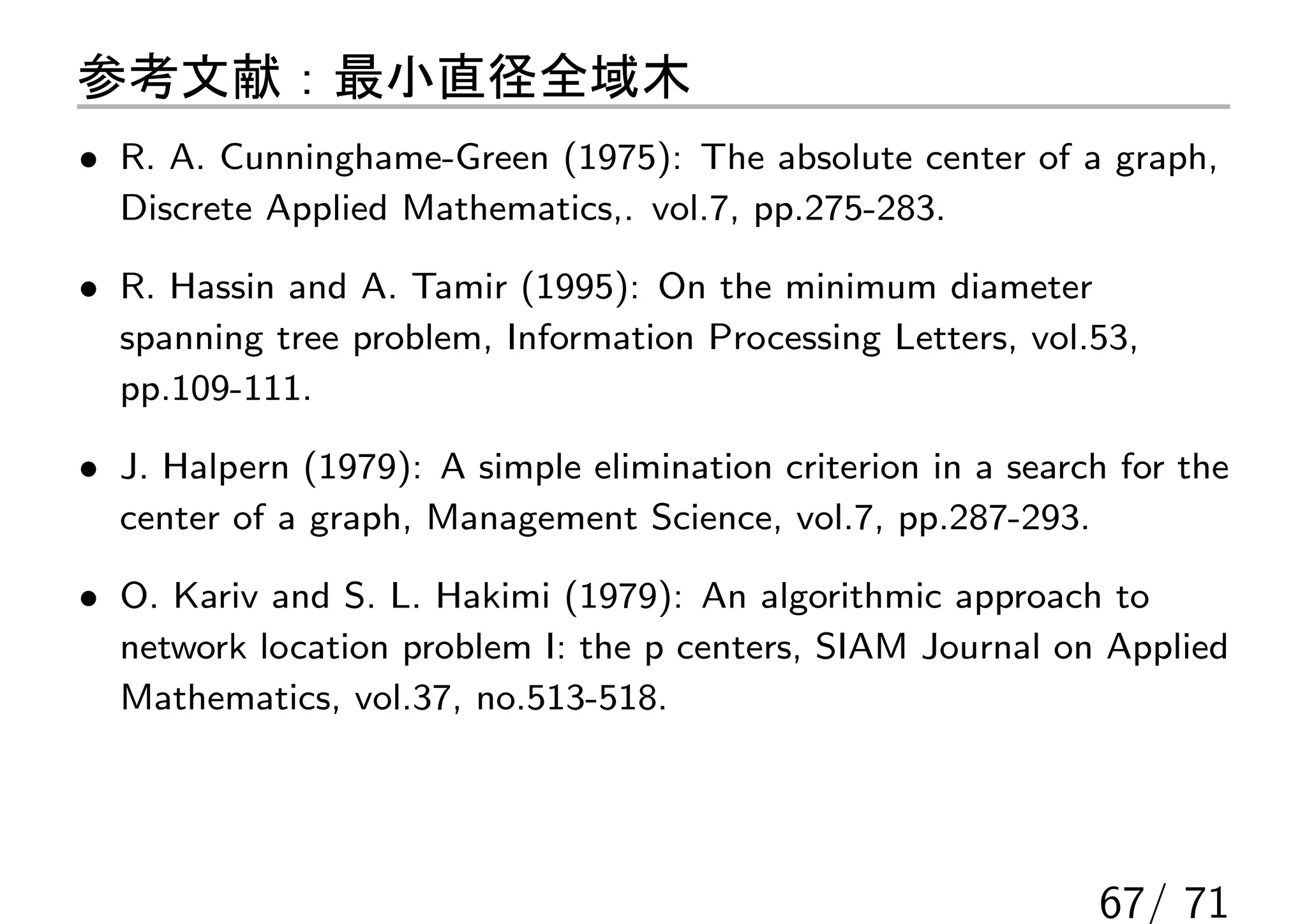 参考文献：最小直径全域木
• R. A. Cunninghame-Green (1975): The absolute center of a graph,
  Discrete Applied Mathematics,. vol.7, pp.275-283.

• R. Hassin and A. Tamir (1995): On the minimum diameter
  spanning tree problem, Information Processing Letters, vol.53,
  pp.109-111.

• J. Halpern (1979): A simple elimination criterion in a search for the
  center of a graph, Management Science, vol.7, pp.287-293.

• O. Kariv and S. L. Hakimi (1979): An algorithmic approach to
  network location problem I: the p centers, SIAM Journal on Applied
  Mathematics, vol.37, no.513-518.




                                                              67/ 71
 