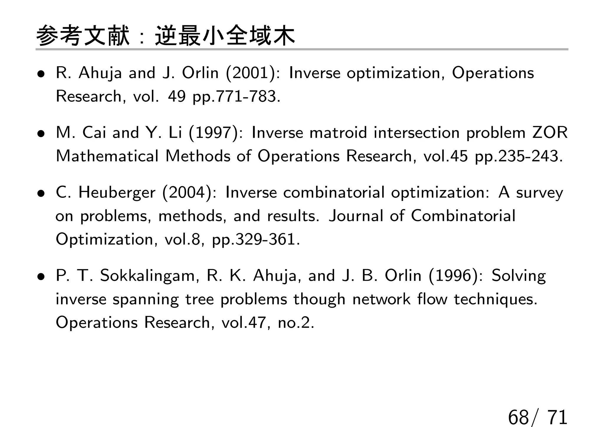 参考文献：逆最小全域木
• R. Ahuja and J. Orlin (2001): Inverse optimization, Operations
  Research, vol. 49 pp.771-783.

• M. Cai and Y. Li (1997): Inverse matroid intersection problem ZOR
  Mathematical Methods of Operations Research, vol.45 pp.235-243.

• C. Heuberger (2004): Inverse combinatorial optimization: A survey
  on problems, methods, and results. Journal of Combinatorial
  Optimization, vol.8, pp.329-361.

• P. T. Sokkalingam, R. K. Ahuja, and J. B. Orlin (1996): Solving
  inverse spanning tree problems though network ﬂow techniques.
  Operations Research, vol.47, no.2.




                                                            68/ 71
 