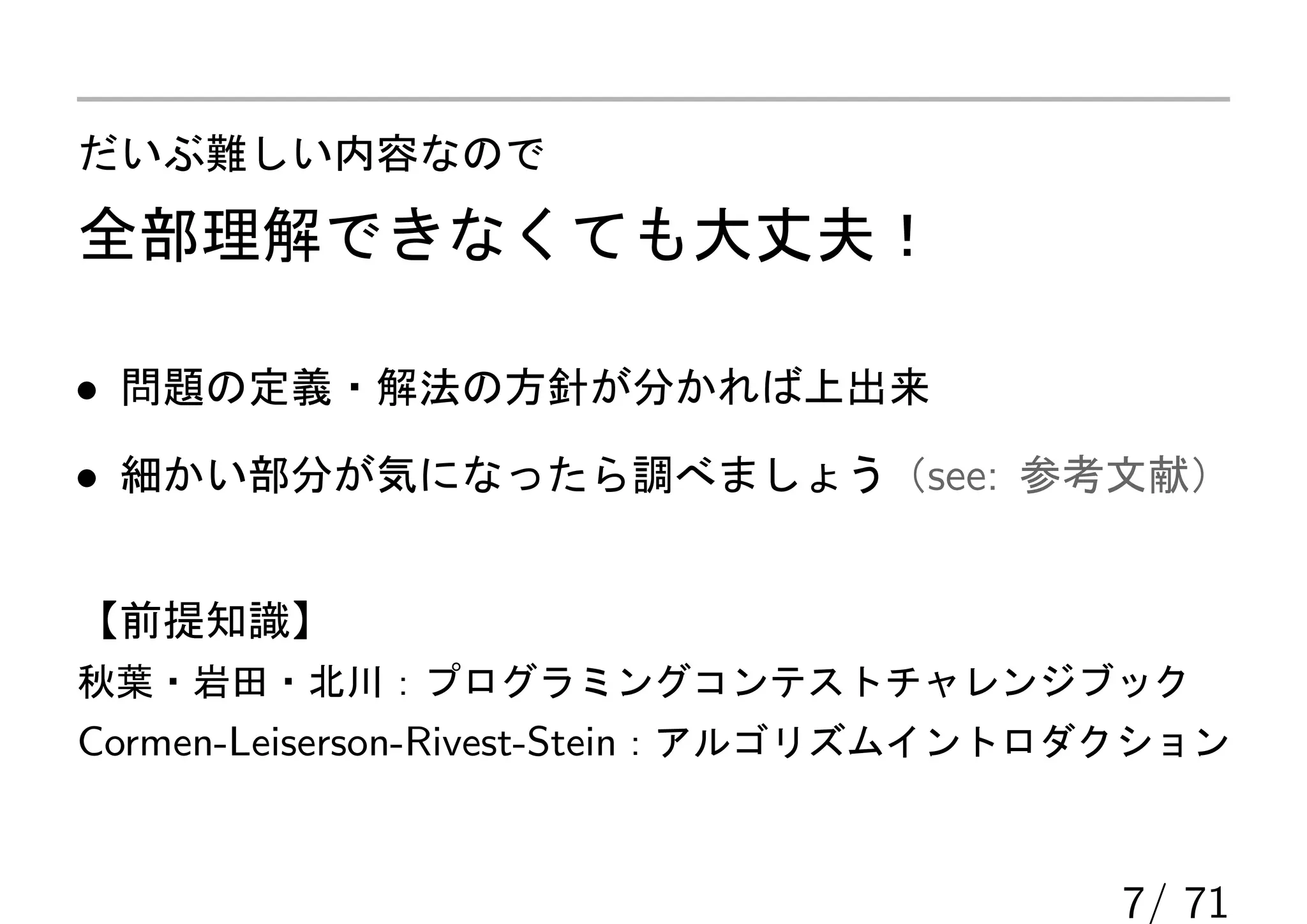 だいぶ難しい内容なので

全部理解できなくても大丈夫！

• 問題の定義・解法の方針が分かれば上出来
• 細かい部分が気になったら調べましょう（see: 参考文献）


【前提知識】
秋葉・岩田・北川：プログラミングコンテストチャレンジブック
Cormen-Leiserson-Rivest-Stein：アルゴリズムイントロダクション


                                        7/ 71
 
