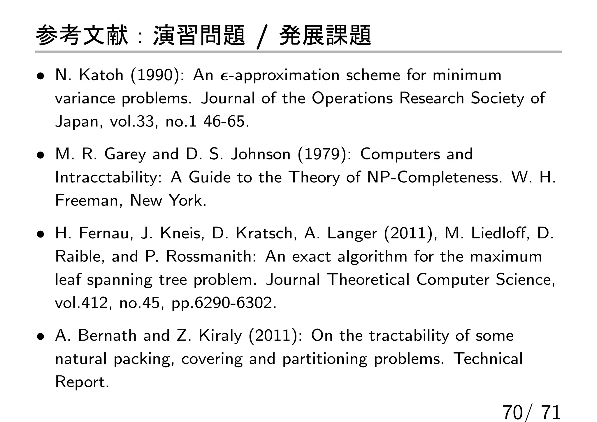 参考文献：演習問題 / 発展課題
• N. Katoh (1990): An ϵ-approximation scheme for minimum
  variance problems. Journal of the Operations Research Society of
  Japan, vol.33, no.1 46-65.
• M. R. Garey and D. S. Johnson (1979): Computers and
  Intracctability: A Guide to the Theory of NP-Completeness. W. H.
  Freeman, New York.
• H. Fernau, J. Kneis, D. Kratsch, A. Langer (2011), M. Liedloﬀ, D.
  Raible, and P. Rossmanith: An exact algorithm for the maximum
  leaf spanning tree problem. Journal Theoretical Computer Science,
  vol.412, no.45, pp.6290-6302.
• A. Bernath and Z. Kiraly (2011): On the tractability of some
  natural packing, covering and partitioning problems. Technical
  Report.
                                                             70/ 71
 