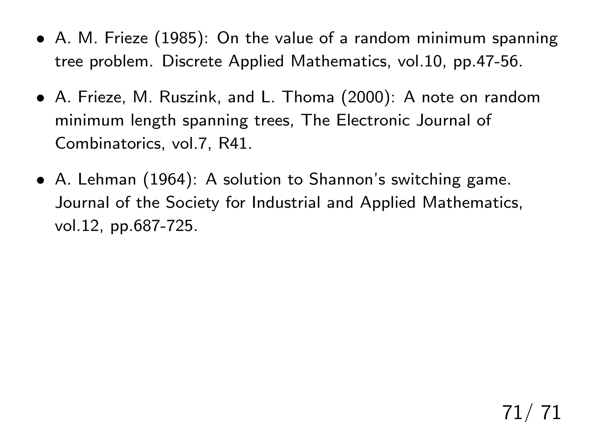• A. M. Frieze (1985): On the value of a random minimum spanning
  tree problem. Discrete Applied Mathematics, vol.10, pp.47-56.

• A. Frieze, M. Ruszink, and L. Thoma (2000): A note on random
  minimum length spanning trees, The Electronic Journal of
  Combinatorics, vol.7, R41.

• A. Lehman (1964): A solution to Shannon’s switching game.
  Journal of the Society for Industrial and Applied Mathematics,
  vol.12, pp.687-725.




                                                             71/ 71
 