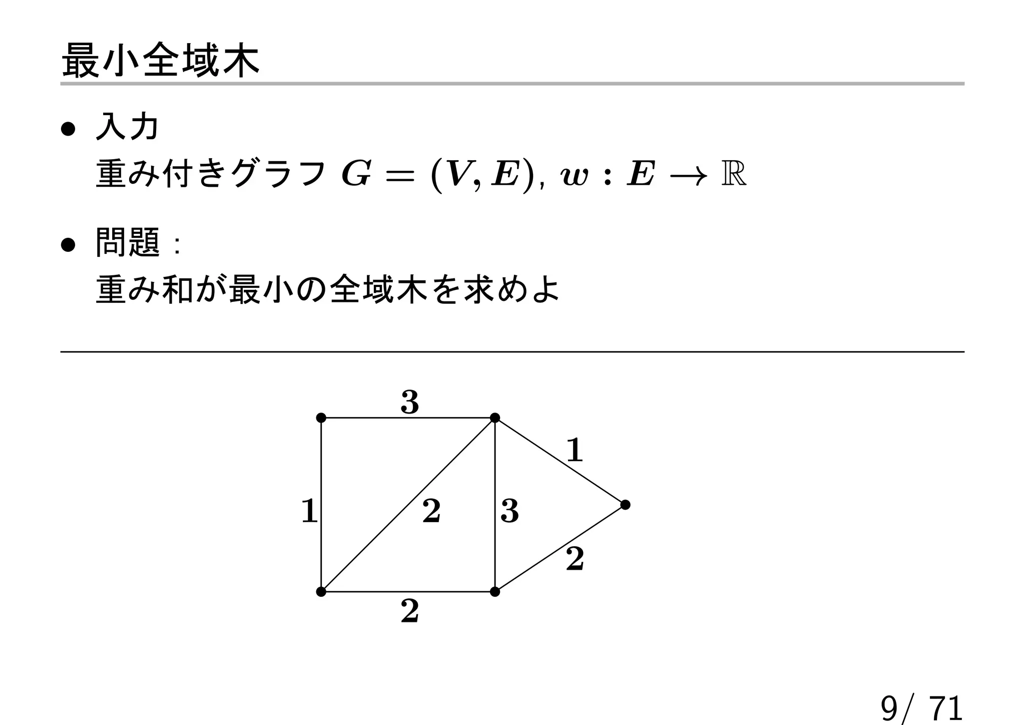 最小全域木
• 入力
 重み付きグラフ G = (V, E), w : E → R

• 問題：
 重み和が最小の全域木を求めよ


              3
                          1
          1       2   3
                          2
              2

                                 9/ 71
 