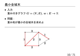 最小全域木
• 入力
 重み付きグラフ G = (V, E), w : E → R

• 問題：
 重み和が最小の全域木を求めよ


              3
                          1
          1       2   3
                          2
              2

                                 10/ 71
 