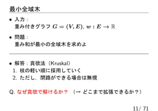 最小全域木
• 入力：
 重み付きグラフ G = (V, E), w : E → R

• 問題：
 重み和が最小の全域木を求めよ


• 解答：貪欲法（Kruskal）
 1. 枝の軽い順に採用していく
 2. ただし，閉路ができる場合は無視

Q. なぜ貪欲で解けるか？ （→ どこまで拡張できるか？）

                                 11/ 71
 