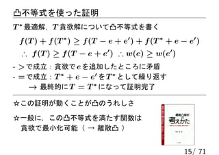 凸不等式を使った証明
T ∗ 最適解，T 貪欲解について凸不等式を書く
 f (T ) + f (T ∗ ) ≥ f (T − e + e′ ) + f (T ∗ + e − e′ )
 ∴ f (T ) ≥ f (T − e + e′ ) ∴ w(e) ≥ w(e′ )
-  で成立：貪欲で e を追加したところに矛盾
- = で成立：T ∗ + e − e′ を T ∗ として繰り返す
    → 最終的に T = T ∗ になって証明完了

☆この証明が動くことが凸のうれしさ

☆一般に，この凸不等式を満たす関数は
 貪欲で最小化可能（ → 離散凸 ）


                                                   15/ 71
 