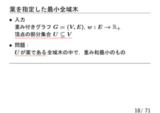 葉を指定した最小全域木
• 入力
 重み付きグラフ G = (V, E), w : E → R+
 頂点の部分集合 U ⊆ V

• 問題：
  U が葉である 全域木の中で，重み和最小のもの




                                  18/ 71
 