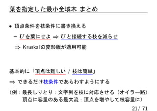 葉を指定した最小全域木 まとめ

• 頂点条件を枝条件に書き換える
 – U を葉にせよ ⇒ U と接続する枝を減らせ
 ⇒ Kruskal の変形版が適用可能



基本的に「頂点は難しい / 枝は簡単」

⇒ できるだけ枝条件であらわすようにする
（例：最長しりとり：文字列を枝に対応させる（オイラー路）
   頂点に容量のある最大流：頂点を増やして枝容量に）
                            21/ 71
 