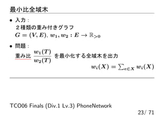 最小比全域木
• 入力：
 ２種類の重み付きグラフ
 G = (V, E), w1 , w2 : E → R0
• 問題：
        w1 (T )
 重み比              を最小化する全域木を出力
        w2 (T )                          ∑
                              wi (X) =       e∈X   wi (X)




TCO06 Finals (Div.1 Lv.3) PhoneNetwork
                                                   23/ 71
 