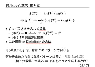 最小比全域木 まとめ
              f (T ) := w1 (T )/w2 (T )

         ⇒ g(t) := min{w1 (T ) − tw2 (T )}
                     T

• f にパラメタを入れて 凸化
  – g(t∗ ) = 0 ⇐⇒ min f (T ) = t∗ .
  – g(t) は単調減少凹関数
• 二分探索 or Dinkelbach の方法

「比の最小化」は，ほぼこのパターンで解ける

何かを止めたら凸になるパターンは多い（解けるかは別）
  （例：分散最小全域木 = 平均をパラメタにすると凸）
                                             27/ 71
 