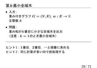 第 k 最小全域木
• 入力：
 重み付きグラフ G = (V, E), w : E → R
 正整数 k

• 問題：
 重み和が k 番目に小さな全域木を出力
（注意：k = 1 のとき最小全域木）


ヒント 1：1 番目，2 番目，…と順番に求める
ヒント 2：同じ計算が多いので前処理する



                                 29/ 71
 