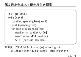 第 k 最小全域木：優先度付き探索

 Q ← (∅, MST)
 while Q ̸= ∅
    (banList, spanningTree) ← Q
    print (spanningTree)
    for each e in spanningTree:
        newList ← banList ∪ {e}
        newTree ← MST(newList)
        Q ← (newList, newTree)

計算量：だいたい O(kmnα(n) + m log n)
  同じ計算を何度もしているので，効率化できそう
                                  31/ 71
 